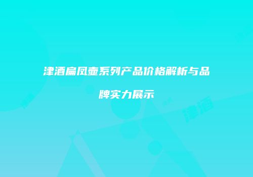 津酒扁凤壶系列产品价格解析与品牌实力展示
