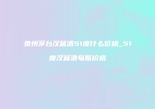 贵州茅台汉酱酒51度什么价格_51度汉酱酒每瓶价格