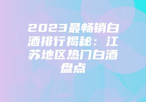 2023最畅销白酒排行揭秘：江苏地区热门白酒盘点
