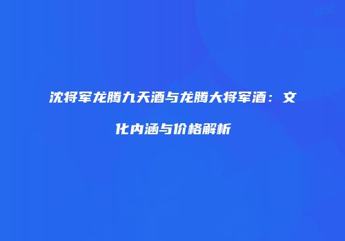 沈将军龙腾九天酒与龙腾大将军酒：文化内涵与价格解析