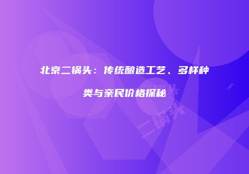北京二锅头：传统酿造工艺、多样种类与亲民价格探秘