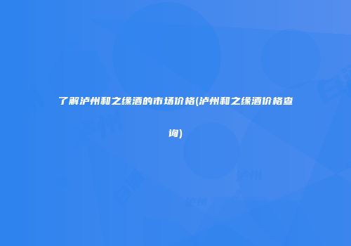 了解泸州和之缘酒的市场价格(泸州和之缘酒价格查询)