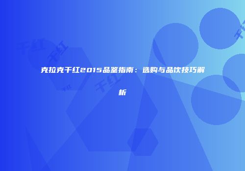 克拉克干红2015品鉴指南：选购与品饮技巧解析