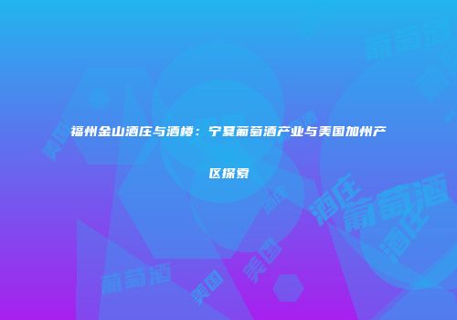 福州金山酒庄与酒楼：宁夏葡萄酒产业与美国加州产区探索