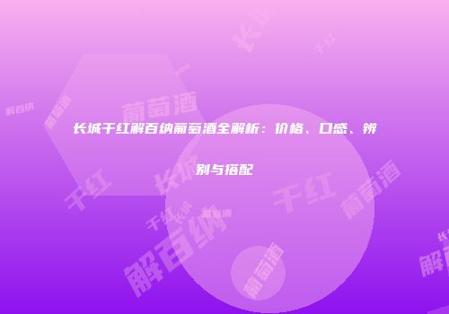 长城干红解百纳葡萄酒全解析：价格、口感、辨别与搭配