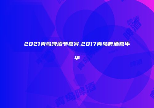 2021青岛啤酒节嘉宾,2017青岛啤酒嘉年华