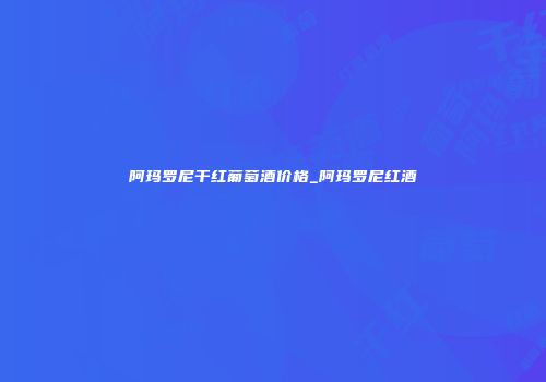 阿玛罗尼干红葡萄酒价格_阿玛罗尼红酒