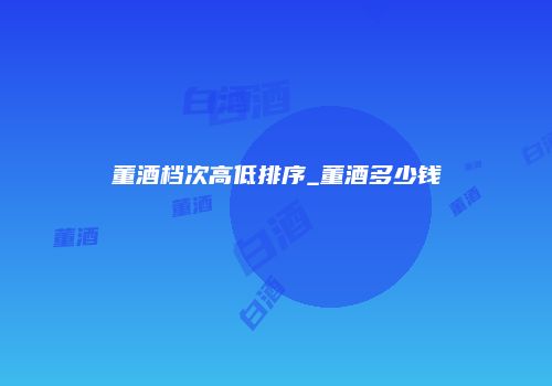 董酒档次高低排序_董酒多少钱