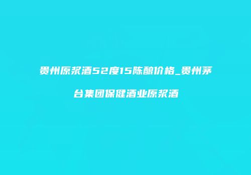 贵州原浆酒52度15陈酿价格_贵州茅台集团保健酒业原浆酒