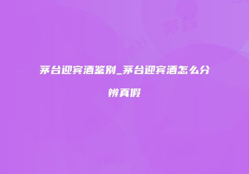 茅台迎宾酒鉴别_茅台迎宾酒怎么分辨真假