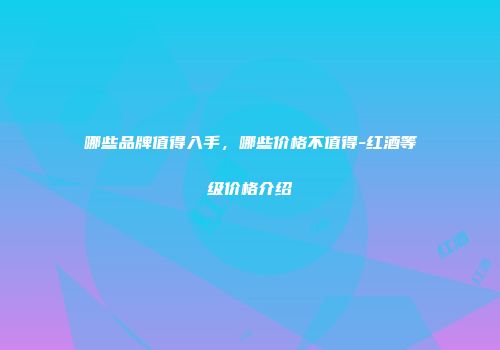 哪些品牌值得入手，哪些价格不值得-红酒等级价格介绍