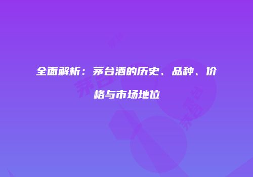 全面解析：茅台酒的历史、品种、价格与市场地位