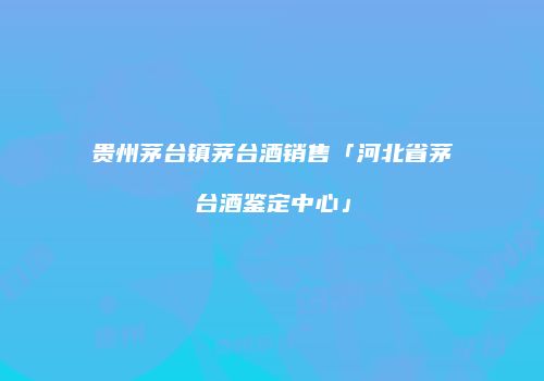 贵州茅台镇茅台酒销售「河北省茅台酒鉴定中心」