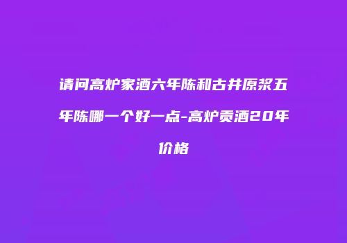 请问高炉家酒六年陈和古井原浆五年陈哪一个好一点-高炉贡酒20年价格
