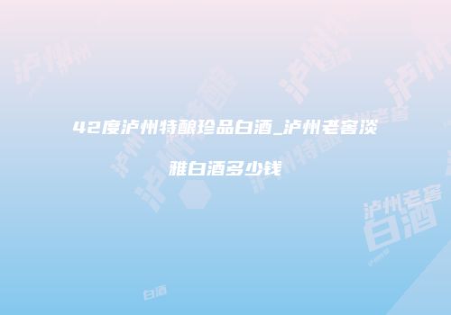42度泸州特酿珍品白酒_泸州老窖淡雅白酒多少钱