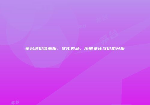 茅台酒价值解析：文化内涵、历史变迁与价格分析
