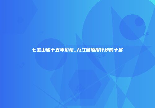 七宝山酒十五年价格_九江名酒排行榜前十名