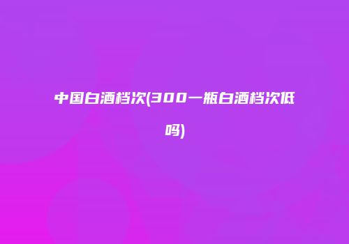 中国白酒档次(300一瓶白酒档次低吗)