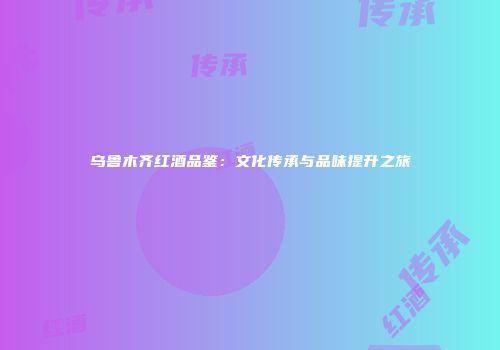 乌鲁木齐红酒品鉴：文化传承与品味提升之旅