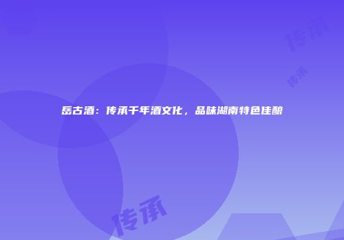 岳古酒：传承千年酒文化，品味湖南特色佳酿