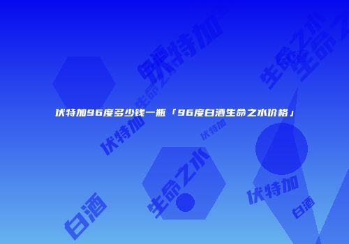 伏特加96度多少钱一瓶「96度白酒生命之水价格」