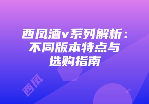 西凤酒v系列解析：不同版本特点与选购指南
