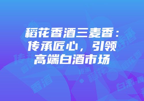 稻花香酒三麦香：传承匠心，引领高端白酒市场