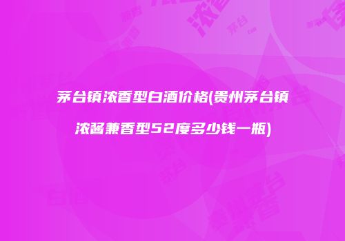 茅台镇浓香型白酒价格(贵州茅台镇浓酱兼香型52度多少钱一瓶)