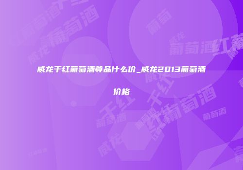 威龙干红葡萄酒尊品什么价_威龙2013葡萄酒价格