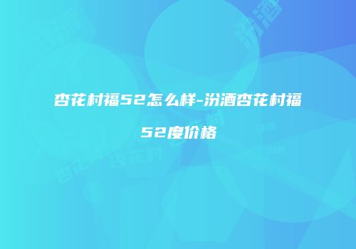 杏花村福52怎么样-汾酒杏花村福52度价格