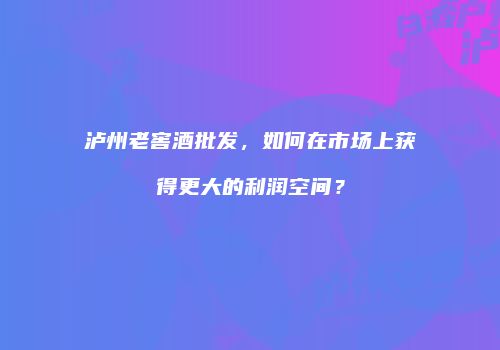 泸州老窖酒批发，如何在市场上获得更大的利润空间？