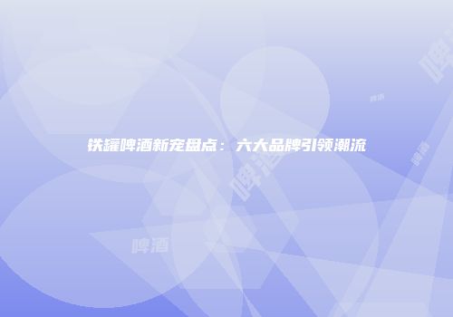 铁罐啤酒新宠盘点：六大品牌引领潮流