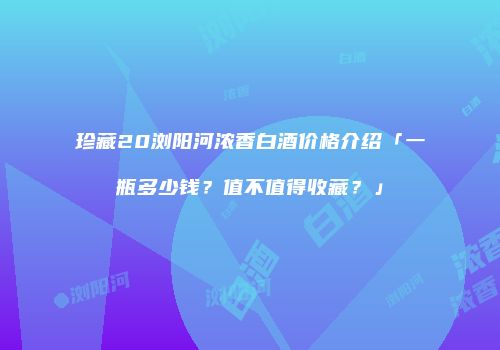 珍藏20浏阳河浓香白酒价格介绍「一瓶多少钱？值不值得收藏？」