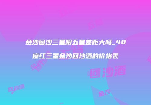 金沙回沙三星跟五星差距大吗_48度红三星金沙回沙酒的价格表