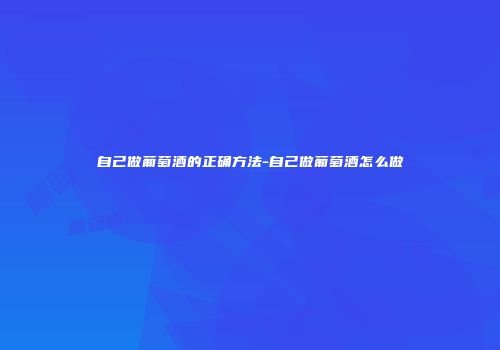 自己做葡萄酒的正确方法-自己做葡萄酒怎么做