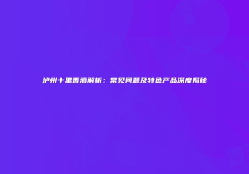 泸州十里香酒解析：常见问题及特色产品深度揭秘
