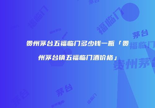 贵州茅台五福临门多少钱一瓶「贵州茅台镇五福临门酒价格」