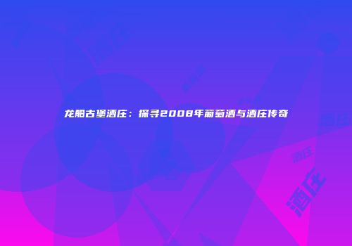 龙船古堡酒庄：探寻2008年葡萄酒与酒庄传奇