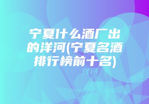 宁夏什么酒厂出的洋河(宁夏名酒排行榜前十名)