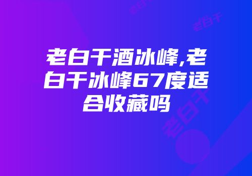 老白干酒冰峰,老白干冰峰67度适合收藏吗