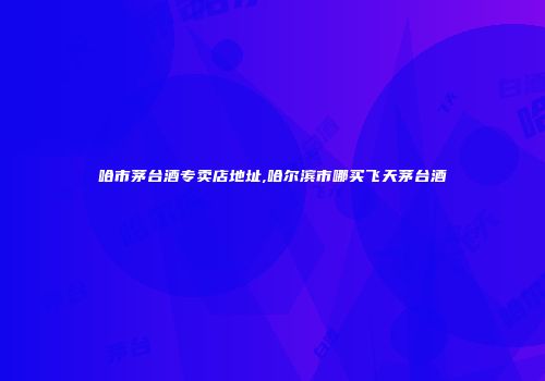 哈市茅台酒专卖店地址,哈尔滨市哪买飞天茅台酒