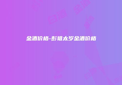 金酒价格-彭祖太岁金酒价格