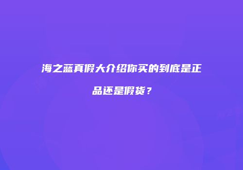 海之蓝真假大介绍你买的到底是正品还是假货？