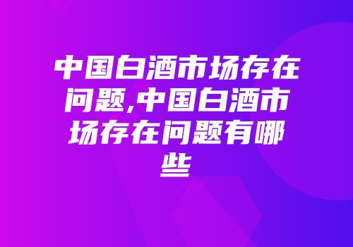中国白酒市场存在问题,中国白酒市场存在问题有哪些