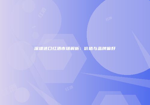 深圳进口红酒市场解析：价格与品牌偏好