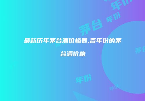 最新历年茅台酒价格表,各年份的茅台酒价格
