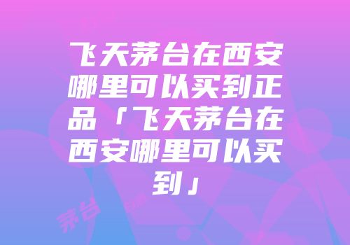 飞天茅台在西安哪里可以买到正品「飞天茅台在西安哪里可以买到」