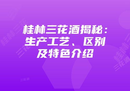 桂林三花酒揭秘：生产工艺、区别及特色介绍