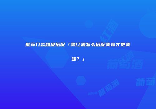 推荐几款超级搭配「喝红酒怎么搭配美食才更美味？」