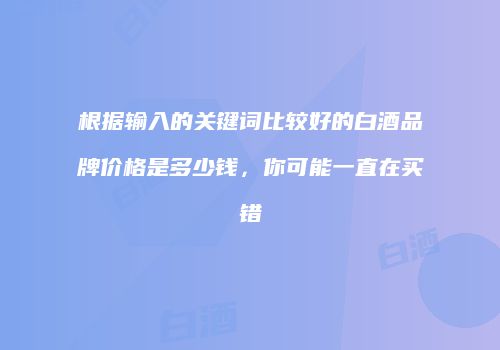 根据输入的关键词比较好的白酒品牌价格是多少钱，你可能一直在买错
